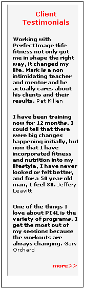 Text Box: Client Testimonials
Working with PerfectImage4life fitness not only got me in shape the right way, it changed my life. Mark is a non intimidating teacher and mentor and he actually cares about his clients and their results. Pat Killen 
I have been training&nbsp; now for 12 months. I could tell that there were big changes happening initially, but now that I have incorporated fitness and nutrition into my lifestyle, I have never looked or felt better, and for a 50 year old man, I feel 38. Jeffery Leavitt 
One of the things I love about PI4L is the variety of programs. I get the most out of my sessions because the workouts are always changing. Gary Orchard
&nbsp;&nbsp;&nbsp;&nbsp;&nbsp;&nbsp;&nbsp;&nbsp;&nbsp;&nbsp;&nbsp;&nbsp;&nbsp;&nbsp;&nbsp;&nbsp;&nbsp;&nbsp;&nbsp;&nbsp;&nbsp;&nbsp;&nbsp;&nbsp;&nbsp; more>>
&nbsp;
